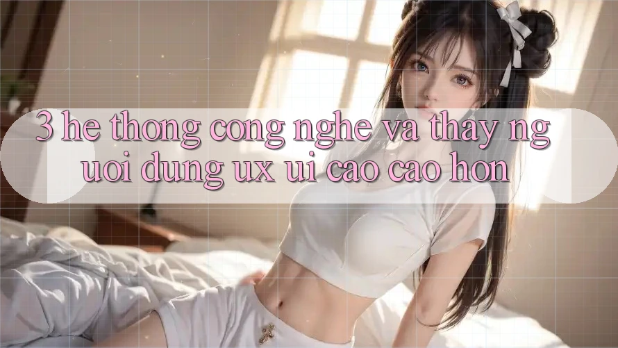 3. Hệ thống công nghệ và Thấy người dùng (UX/UI) cao cao hơn
