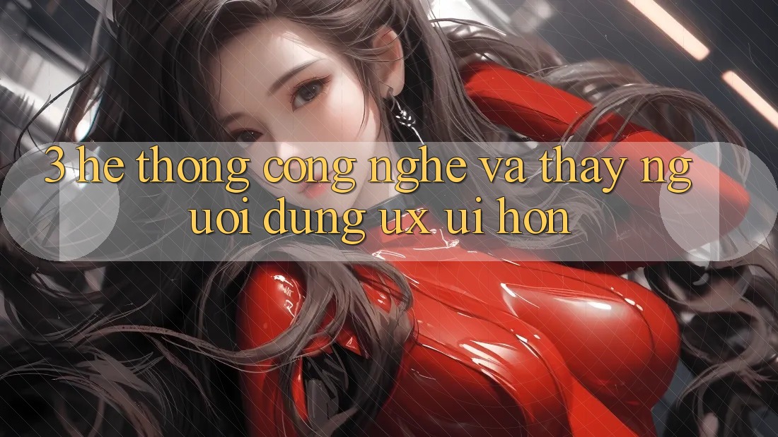 3. Hệ thống công nghệ và Thấy người dùng (UX/UI) hơn