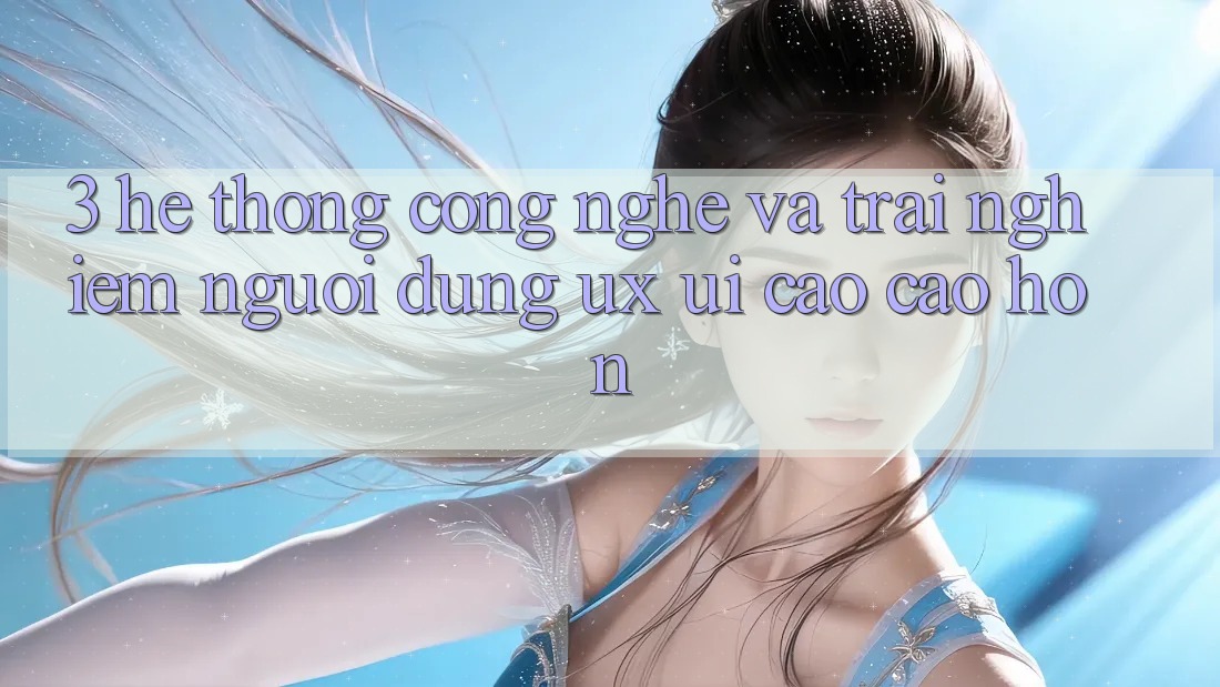 3. Hệ thống công nghệ và Trải nghiệm người dùng (UX/UI) cao cao hơn