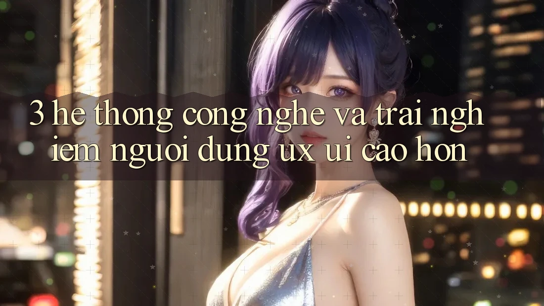 3. Hệ thống công nghệ và Trải nghiệm người dùng (UX/UI) cao hơn