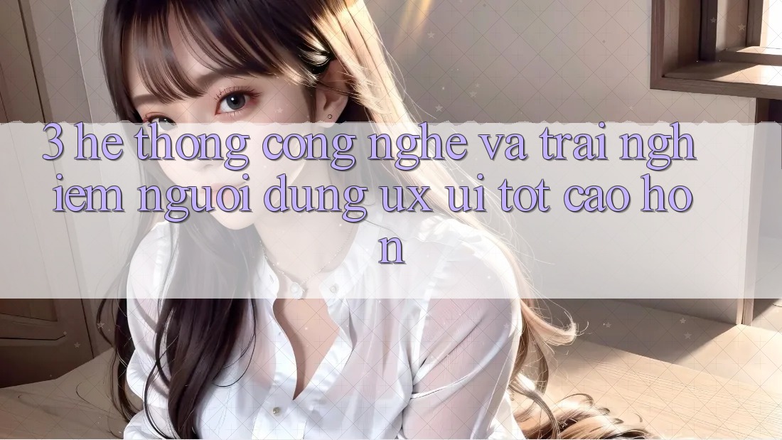 3. Hệ thống công nghệ và Trải nghiệm người dùng (UX/UI) tốt cao hơn