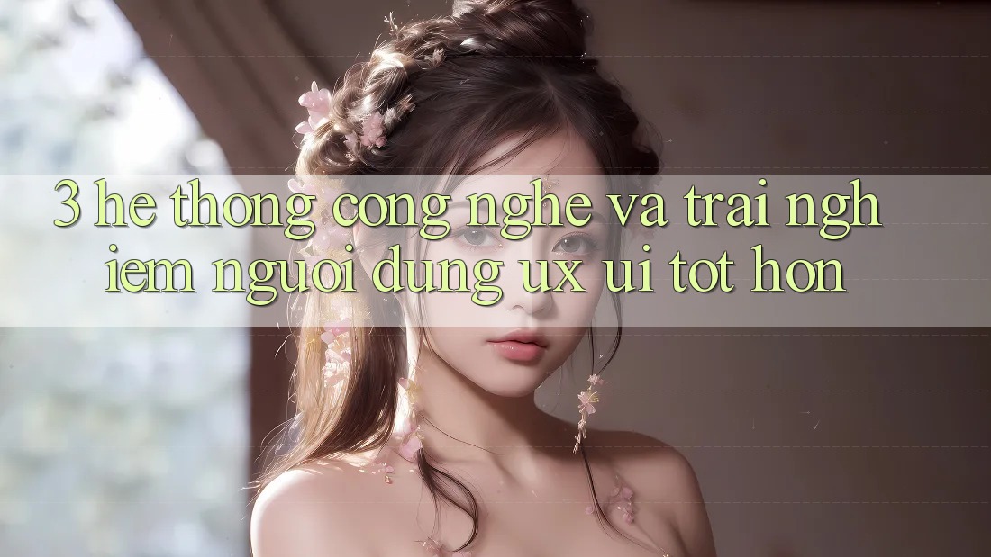 3. Hệ thống công nghệ và Trải nghiệm người dùng (UX/UI) tốt hơn