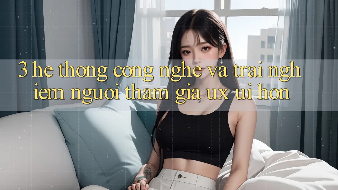 3. Hệ thống công nghệ và Trải nghiệm người tham gia (UX/UI) hơn