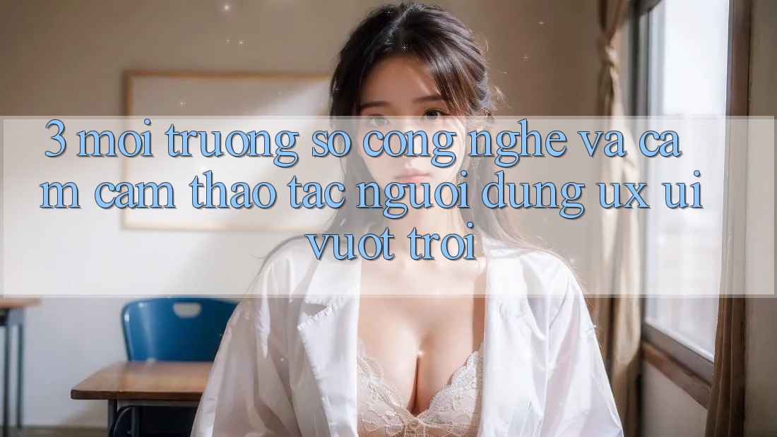 3. Môi trường số công nghệ và Cảm cảm thao tác người dùng (UX/UI) vượt trội