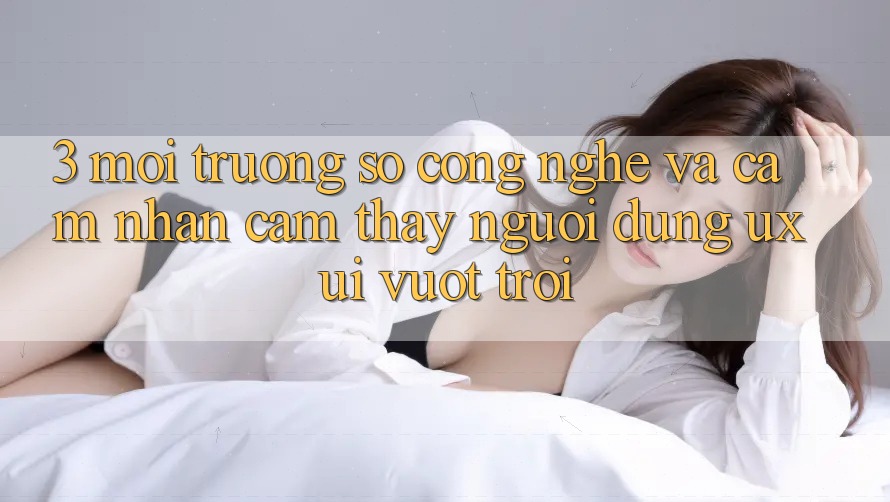 3. Môi trường số công nghệ và Cảm nhận cảm thấy người dùng (UX/UI) vượt trội