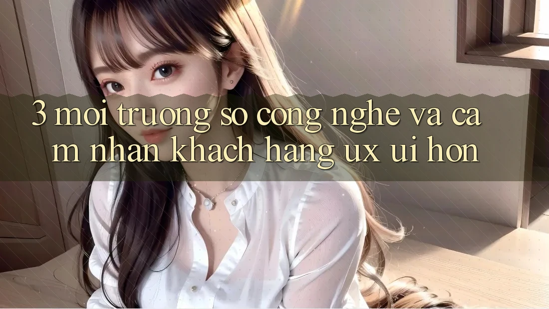 3. Môi trường số công nghệ và Cảm nhận khách hàng (UX/UI) hơn 3. Môi trường số công nghệ và Cảm nhận khách hàng (UX/UI) hơn