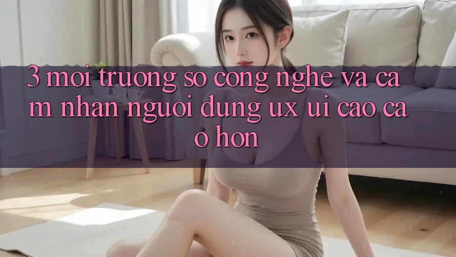 3. Môi trường số công nghệ và Cảm nhận người dùng (UX/UI) cao cao hơn