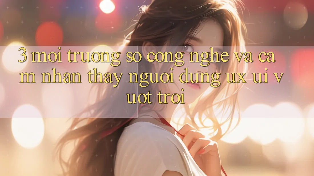 3. Môi trường số công nghệ và Cảm nhận thấy người dùng (UX/UI) vượt trội