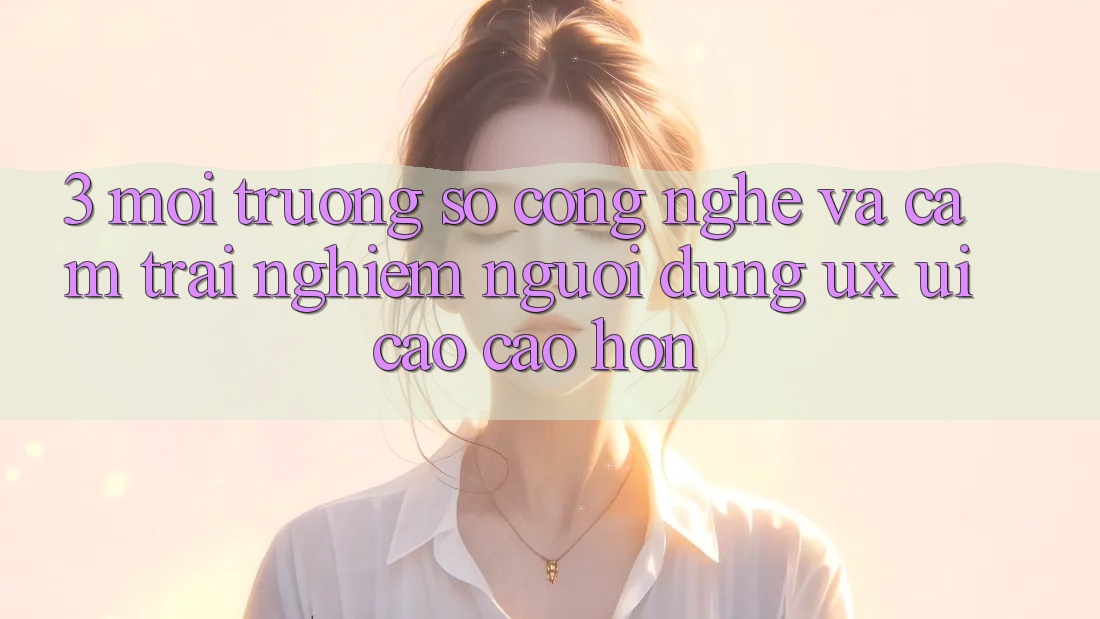 3. Môi trường số công nghệ và Cảm trải nghiệm người dùng (UX/UI) cao cao hơn