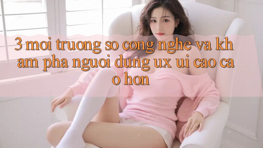 3. Môi trường số công nghệ và Khám phá người dùng (UX/UI) cao cao hơn 3. Môi trường số công nghệ và Khám phá người dùng (UX/UI) cao cao hơn
