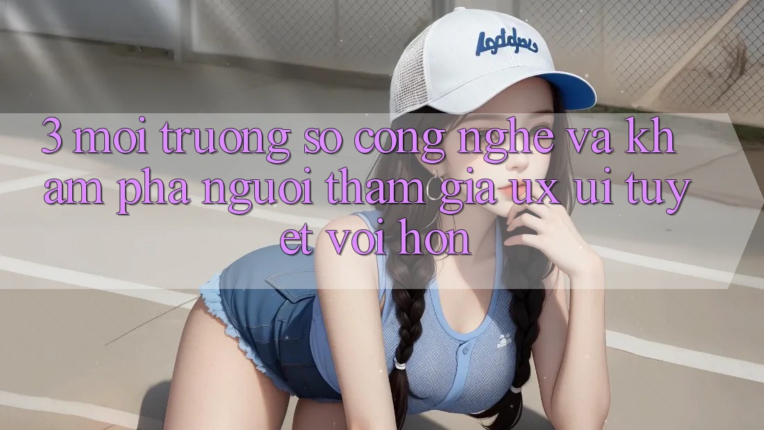 3. Môi trường số công nghệ và Khám phá người tham gia (UX/UI) tuyệt vời hơn