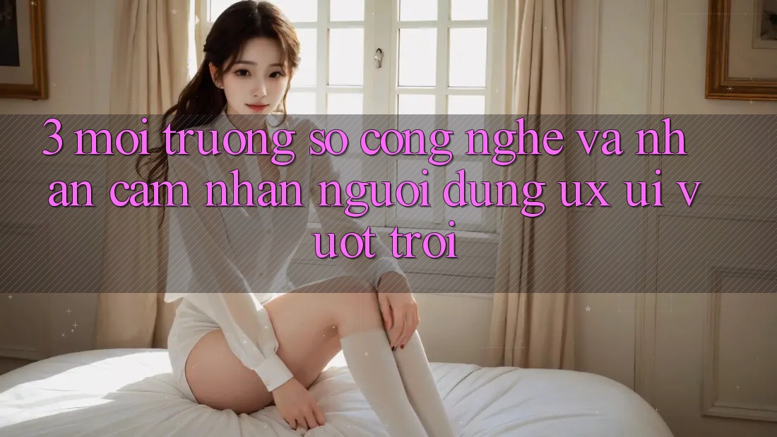 3. Môi trường số công nghệ và Nhận cảm nhận người dùng (UX/UI) vượt trội