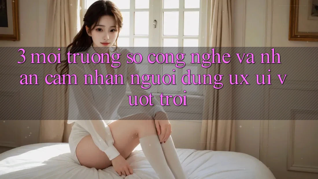 3. Môi trường số công nghệ và Nhận cảm nhận người dùng (UX/UI) vượt trội