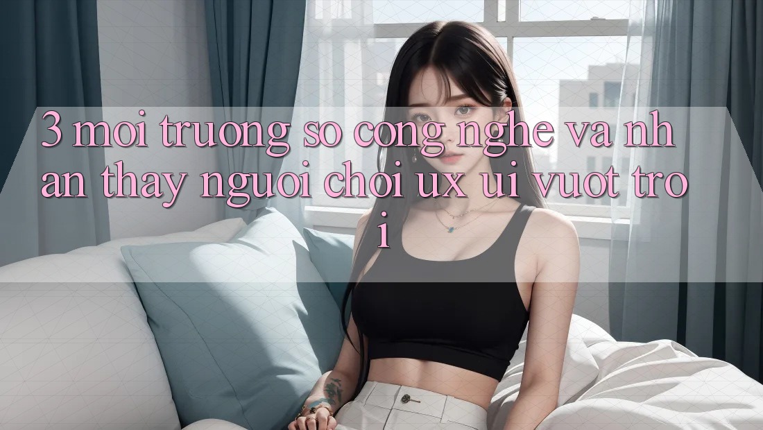 3. Môi trường số công nghệ và Nhận thấy người chơi (UX/UI) vượt trội 3. Môi trường số công nghệ và Nhận thấy người chơi (UX/UI) vượt trội