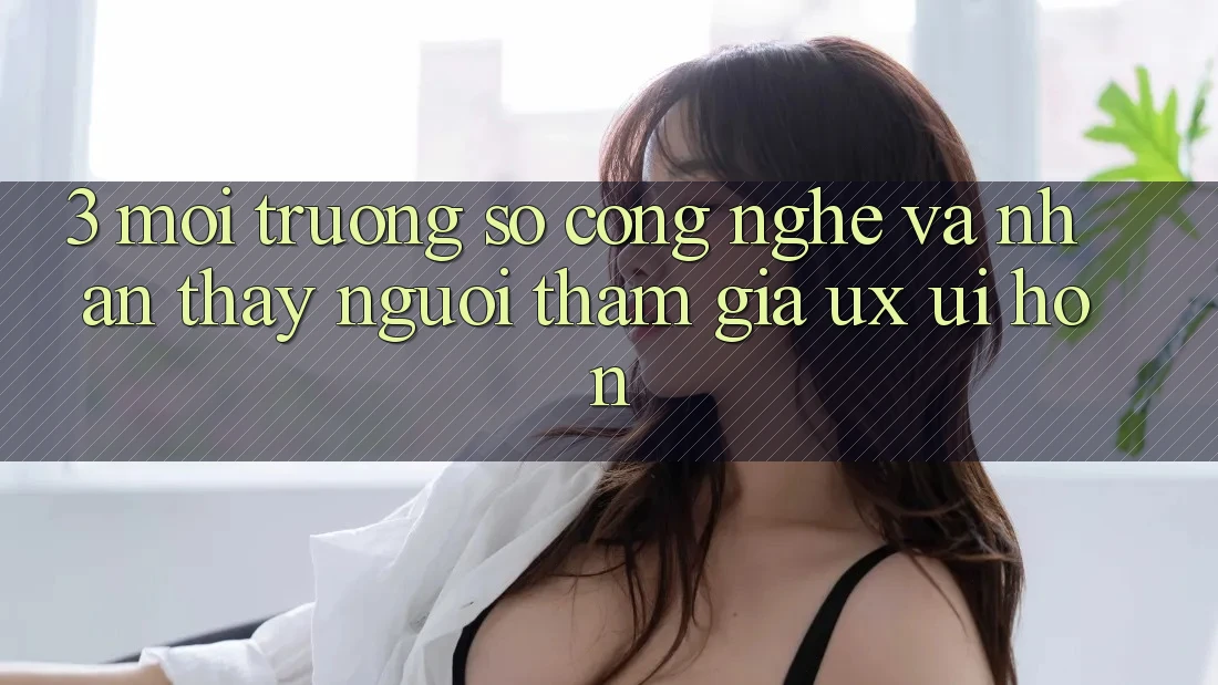 3. Môi trường số công nghệ và Nhận thấy người tham gia (UX/UI) hơn 3. Môi trường số công nghệ và Nhận thấy người tham gia (UX/UI) hơn