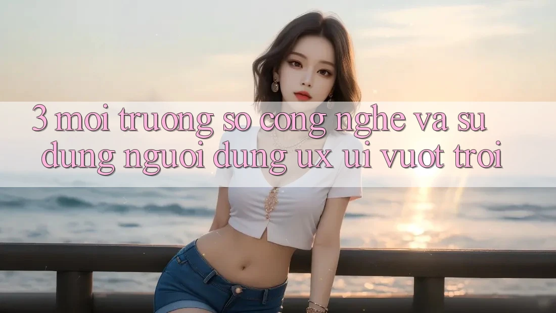 3. Môi trường số công nghệ và Sử dụng người dùng (UX/UI) vượt trội 3. Môi trường số công nghệ và Sử dụng người dùng (UX/UI) vượt trội