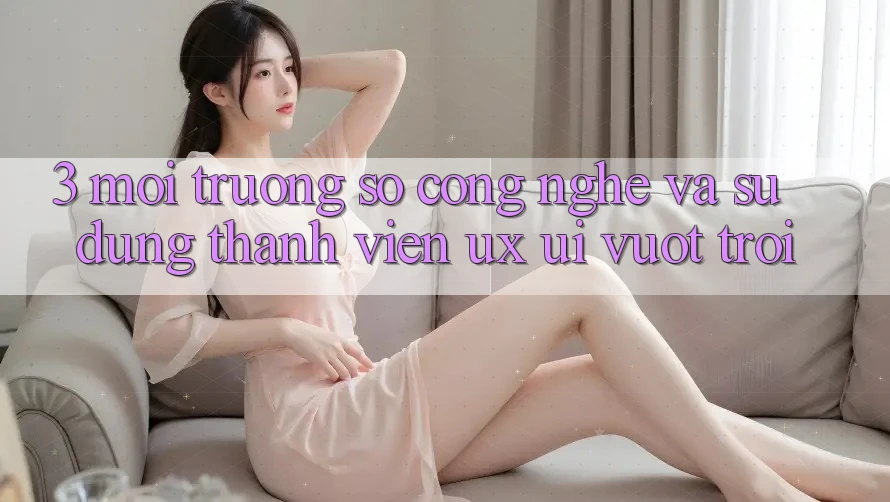 3. Môi trường số công nghệ và Sử dụng thành viên (UX/UI) vượt trội 3. Môi trường số công nghệ và Sử dụng thành viên (UX/UI) vượt trội