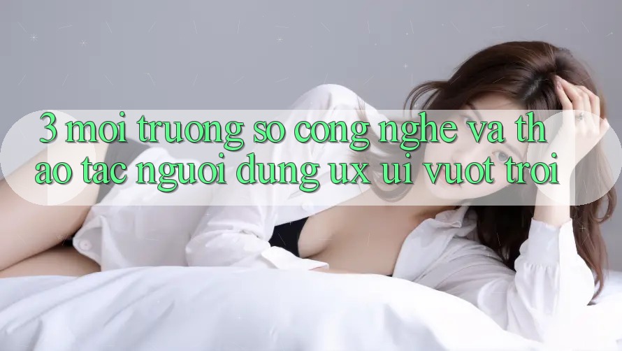 3. Môi trường số công nghệ và Thao tác người dùng (UX/UI) vượt trội