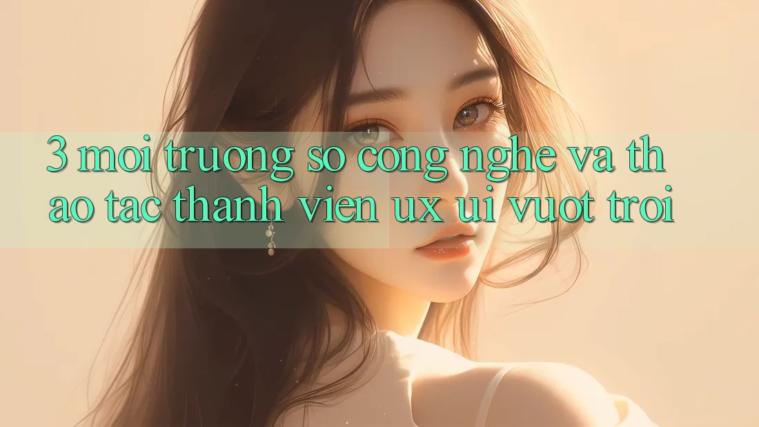 3. Môi trường số công nghệ và Thao tác thành viên (UX/UI) vượt trội