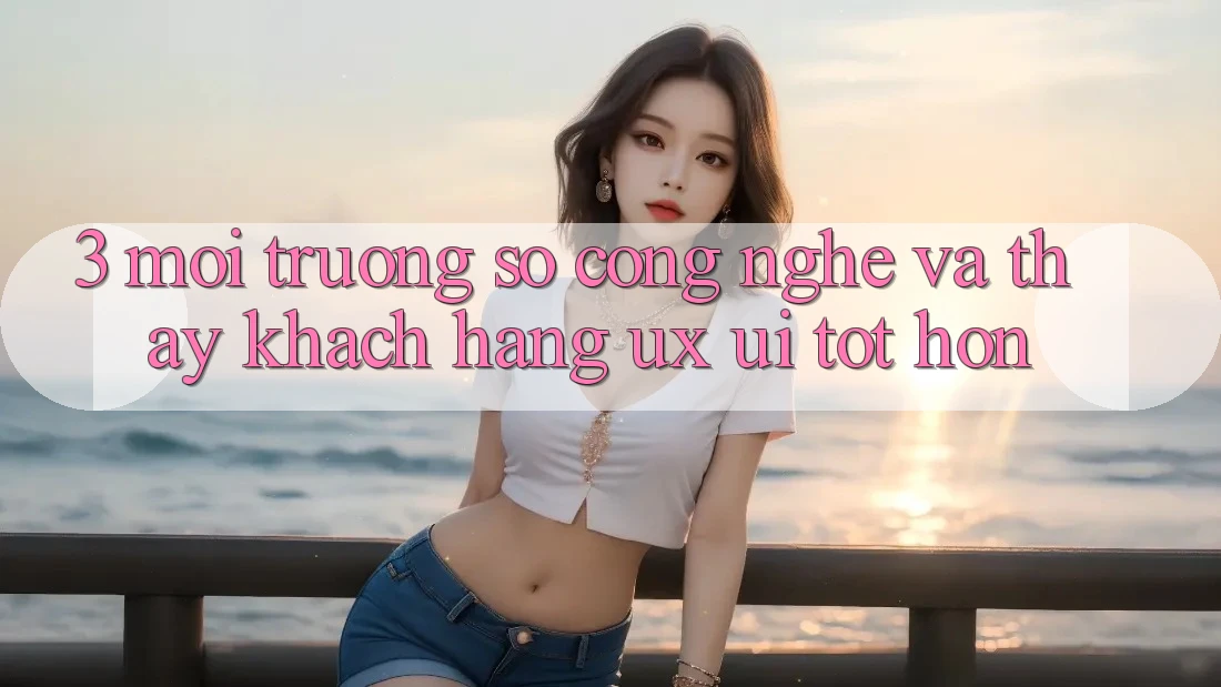 3. Môi trường số công nghệ và Thấy khách hàng (UX/UI) tốt hơn 3. Môi trường số công nghệ và Thấy khách hàng (UX/UI) tốt hơn