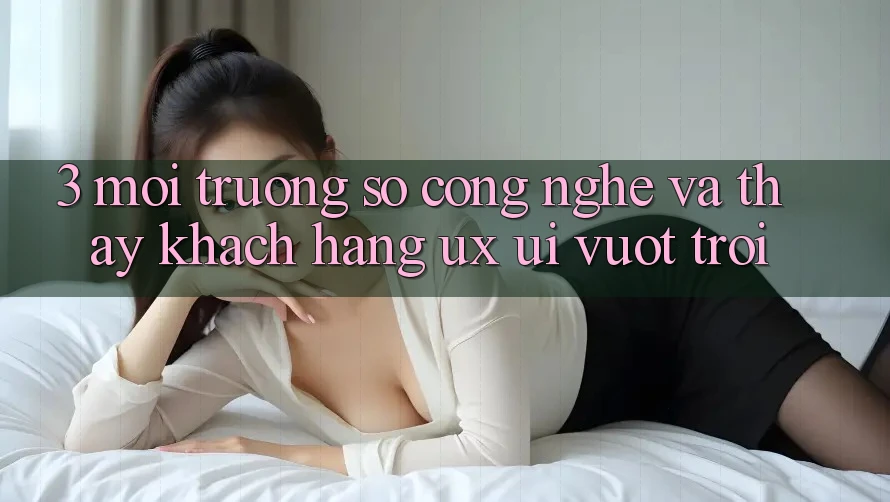 3. Môi trường số công nghệ và Thấy khách hàng (UX/UI) vượt trội