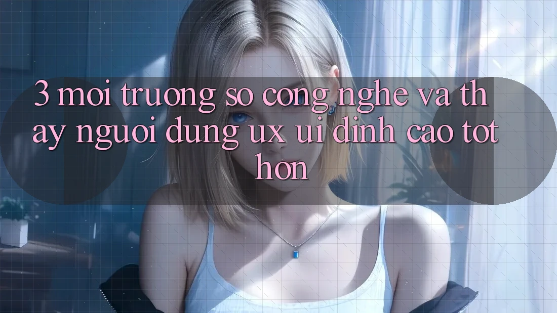 3. Môi trường số công nghệ và Thấy người dùng (UX/UI) đỉnh cao tốt hơn 3. Môi trường số công nghệ và Thấy người dùng (UX/UI) đỉnh cao tốt hơn