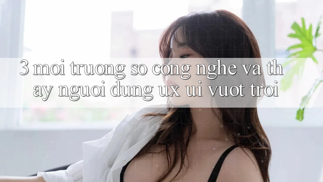 3. Môi trường số công nghệ và Thấy người dùng (UX/UI) vượt trội