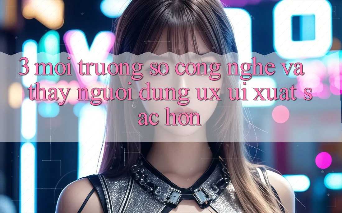 3. Môi trường số công nghệ và Thấy người dùng (UX/UI) xuất sắc hơn 3. Môi trường số công nghệ và Thấy người dùng (UX/UI) xuất sắc hơn