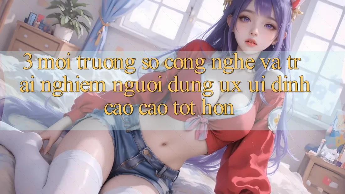 3. Môi trường số công nghệ và Trải nghiệm người dùng (UX/UI) đỉnh cao cao tốt hơn 3. Môi trường số công nghệ và Trải nghiệm người dùng (UX/UI) đỉnh cao cao tốt hơn