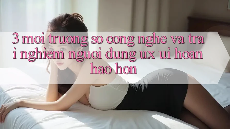 3. Môi trường số công nghệ và Trải nghiệm người dùng (UX/UI) hoàn hảo hơn