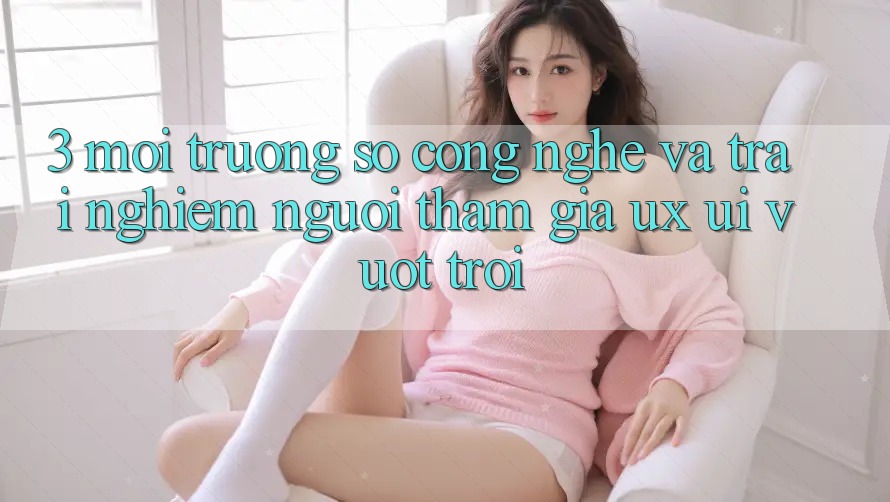 3. Môi trường số công nghệ và Trải nghiệm người tham gia (UX/UI) vượt trội