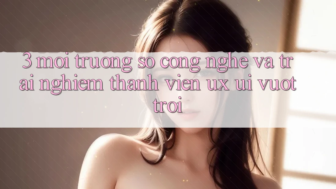 3. Môi trường số công nghệ và Trải nghiệm thành viên (UX/UI) vượt trội