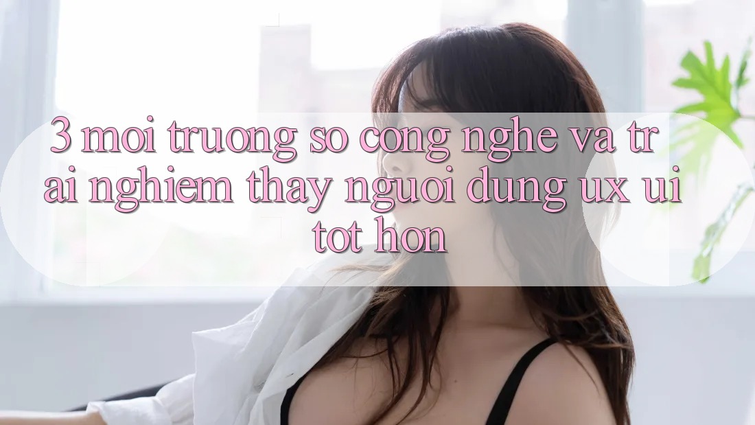 3. Môi trường số công nghệ và Trải nghiệm thấy người dùng (UX/UI) tốt hơn