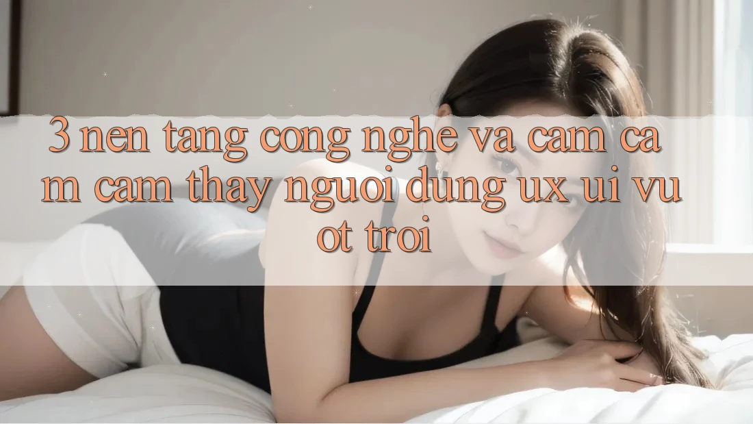 3. Nền tảng công nghệ và Cảm cảm cảm thấy người dùng (UX/UI) vượt trội