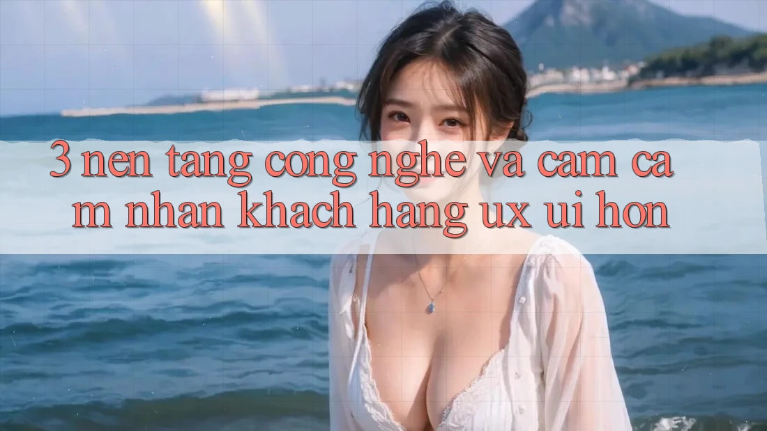 3. Nền tảng công nghệ và Cảm cảm nhận khách hàng (UX/UI) hơn 3. Nền tảng công nghệ và Cảm cảm nhận khách hàng (UX/UI) hơn