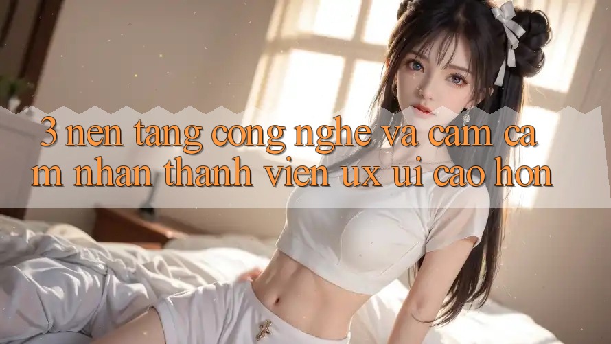3. Nền tảng công nghệ và Cảm cảm nhận thành viên (UX/UI) cao hơn