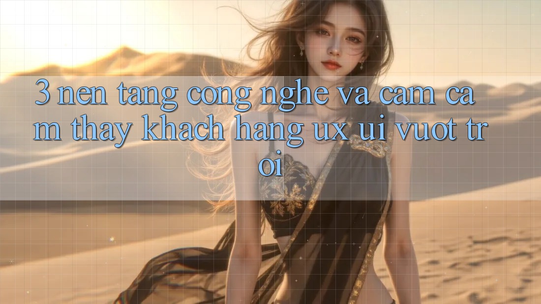 3. Nền tảng công nghệ và Cảm cảm thấy khách hàng (UX/UI) vượt trội
