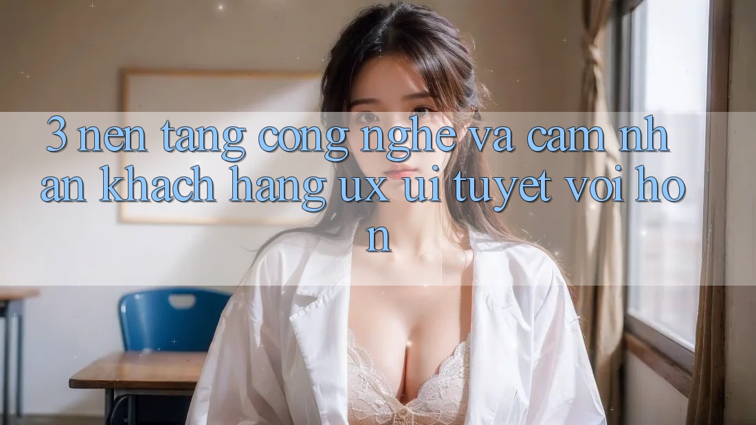3. Nền tảng công nghệ và Cảm nhận khách hàng (UX/UI) tuyệt vời hơn