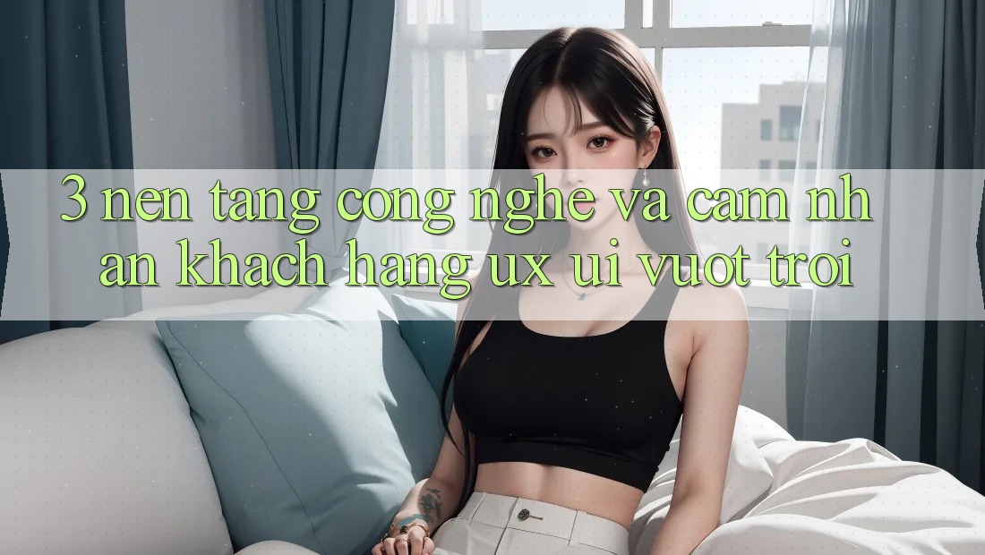 3. Nền tảng công nghệ và Cảm nhận khách hàng (UX/UI) vượt trội 3. Nền tảng công nghệ và Cảm nhận khách hàng (UX/UI) vượt trội
