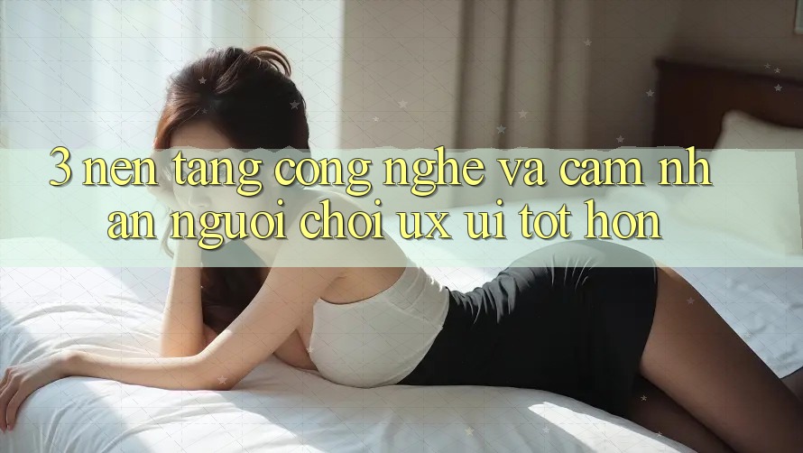 3. Nền tảng công nghệ và Cảm nhận người chơi (UX/UI) tốt hơn