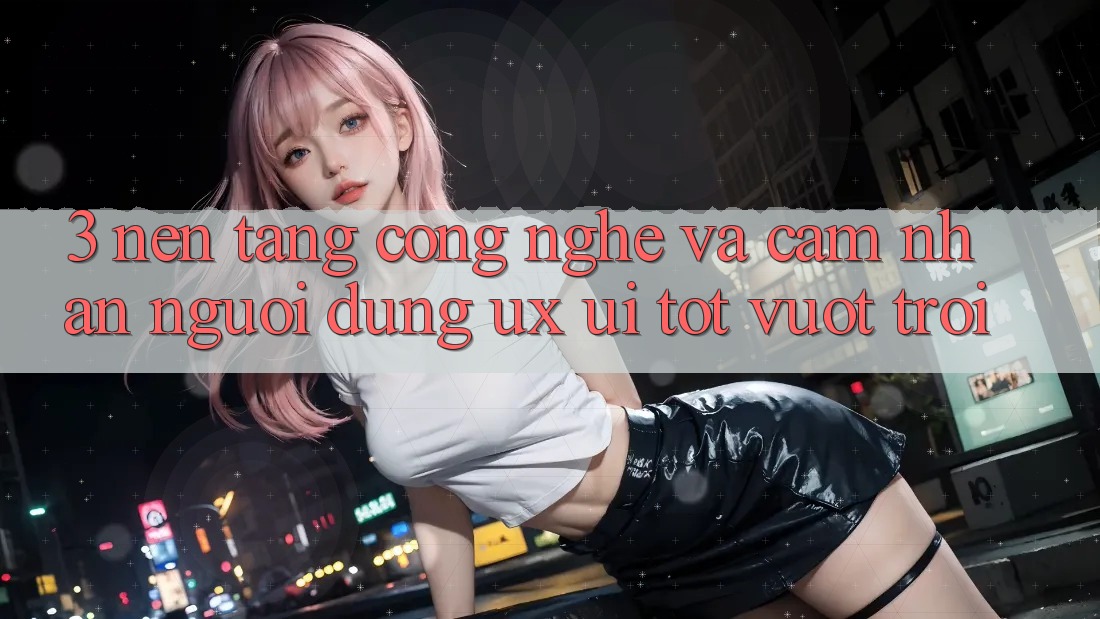 3. Nền tảng công nghệ và Cảm nhận người dùng (UX/UI) tốt vượt trội