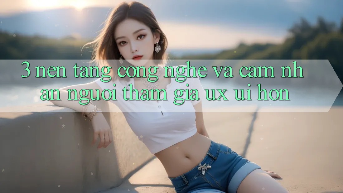 3. Nền tảng công nghệ và Cảm nhận người tham gia (UX/UI) hơn