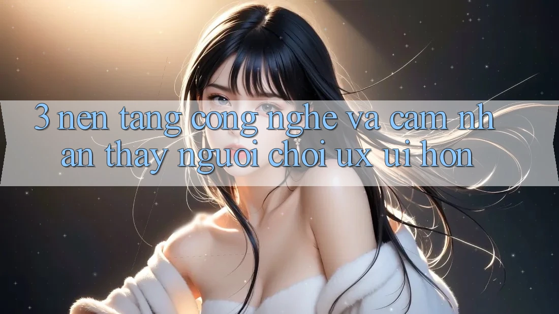 3. Nền tảng công nghệ và Cảm nhận thấy người chơi (UX/UI) hơn 3. Nền tảng công nghệ và Cảm nhận thấy người chơi (UX/UI) hơn