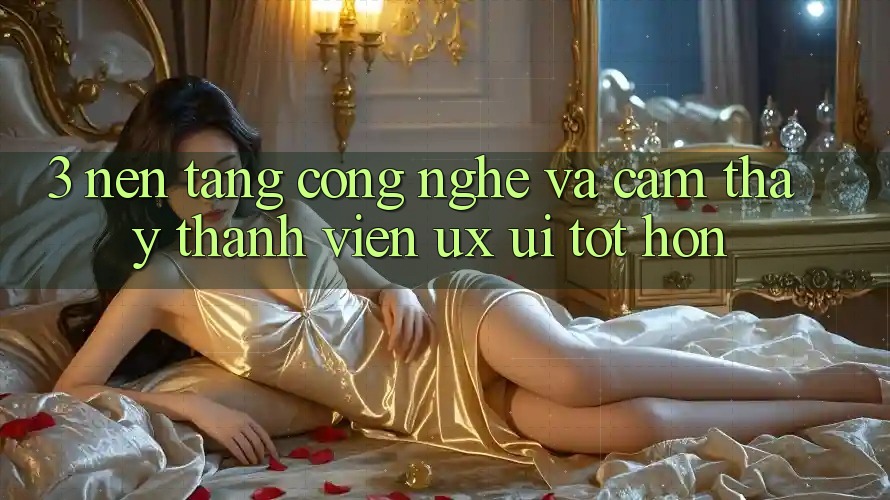 3. Nền tảng công nghệ và Cảm thấy thành viên (UX/UI) tốt hơn