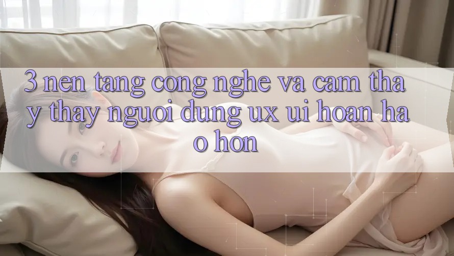 3. Nền tảng công nghệ và Cảm thấy thấy người dùng (UX/UI) hoàn hảo hơn