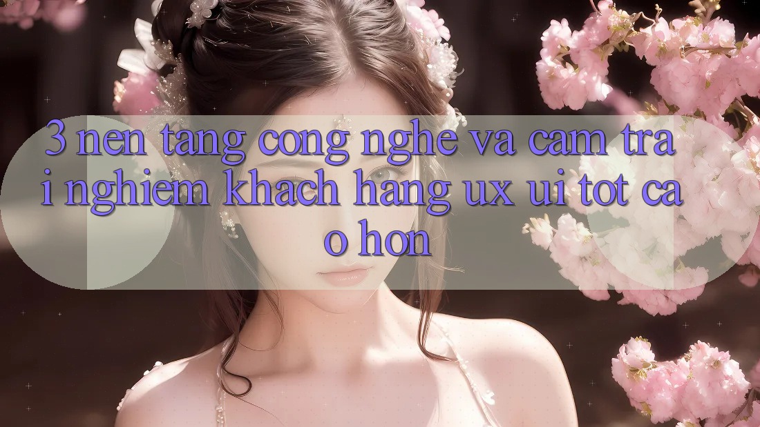 3. Nền tảng công nghệ và Cảm trải nghiệm khách hàng (UX/UI) tốt cao hơn