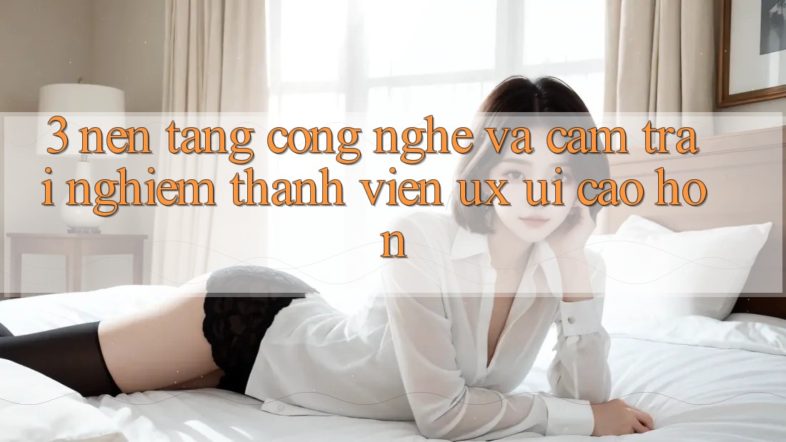 3. Nền tảng công nghệ và Cảm trải nghiệm thành viên (UX/UI) cao hơn