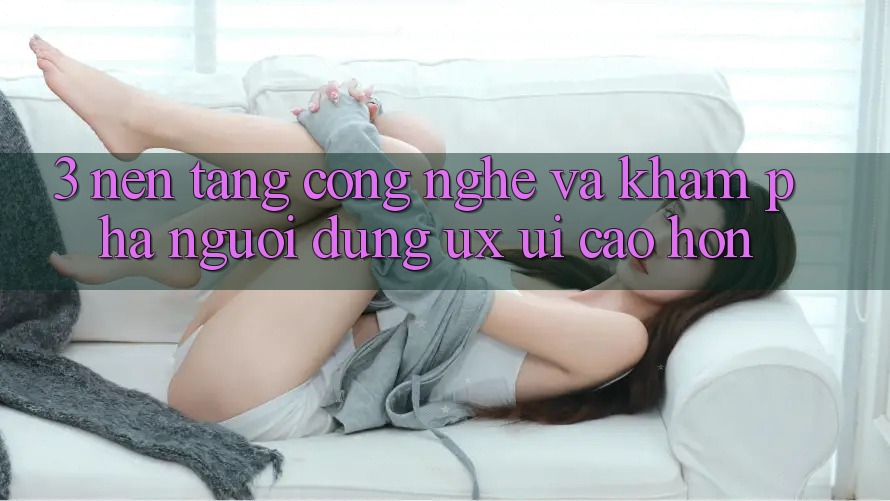 3. Nền tảng công nghệ và Khám phá người dùng (UX/UI) cao hơn