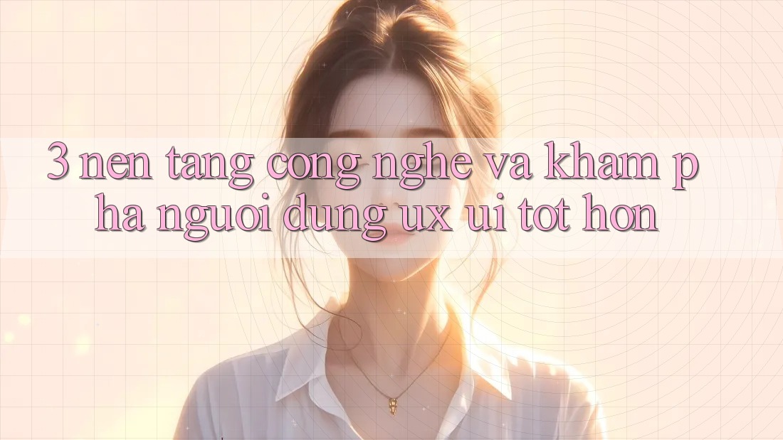 3. Nền tảng công nghệ và Khám phá người dùng (UX/UI) tốt hơn