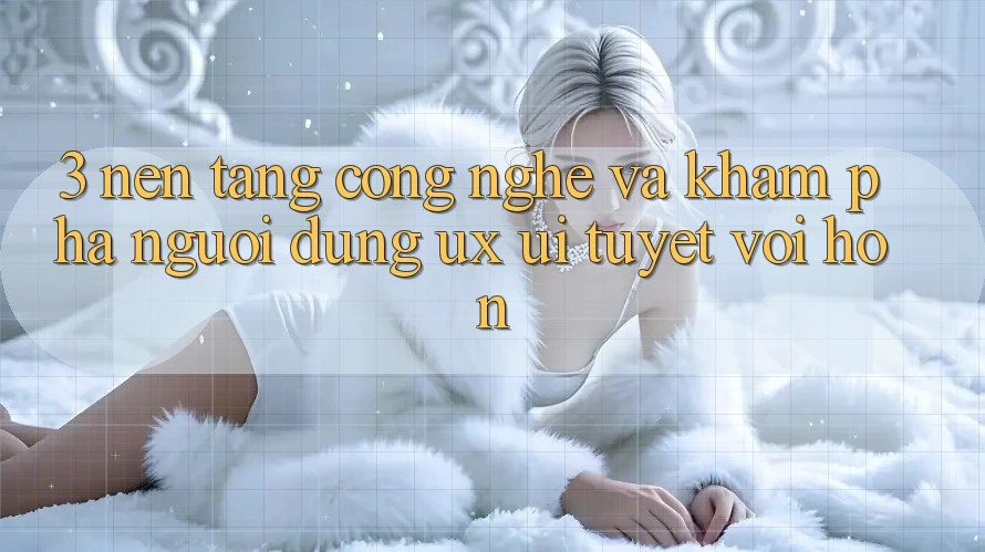 3. Nền tảng công nghệ và Khám phá người dùng (UX/UI) tuyệt vời hơn